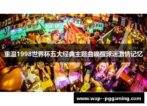 重温1998世界杯五大经典主题曲唤醒球迷激情记忆 重温1998世界杯五大经典主题曲唤醒球迷激情记忆