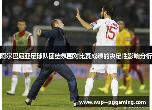 阿尔巴尼亚足球队团结氛围对比赛成绩的决定性影响分析
