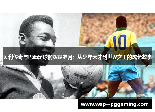 贝利传奇与巴西足球的辉煌岁月：从少年天才到世界之王的成长故事