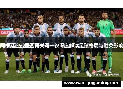 阿根廷迎战墨西哥关键一役深度解读足球格局与胜负影响