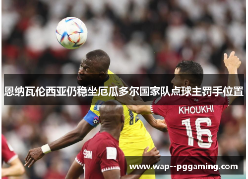 恩纳瓦伦西亚仍稳坐厄瓜多尔国家队点球主罚手位置 恩纳瓦伦西亚仍稳坐厄瓜多尔国家队点球主罚手位置
