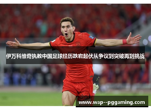 伊万科维奇执教中国足球经历跌宕起伏从争议到突破再到挑战