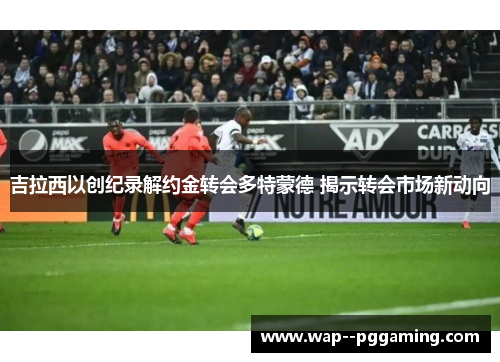 吉拉西以创纪录解约金转会多特蒙德 揭示转会市场新动向