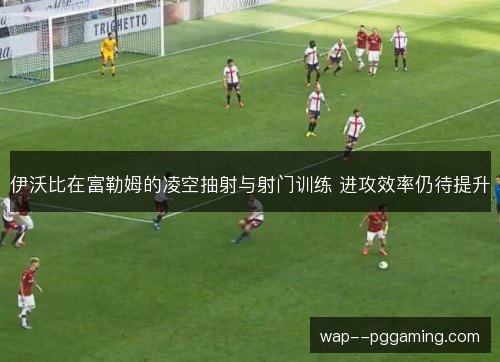 伊沃比在富勒姆的凌空抽射与射门训练 进攻效率仍待提升